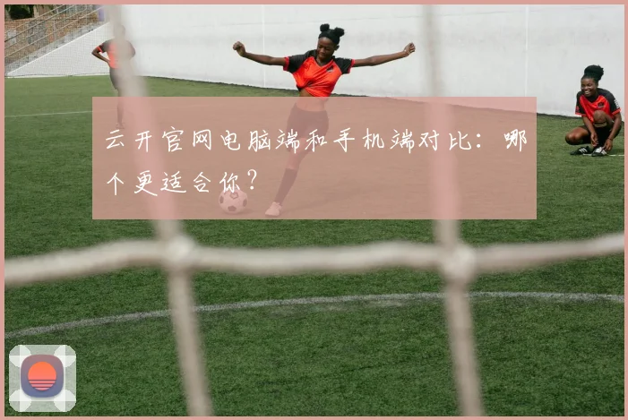 云开官网电脑端和手机端对比：哪个更适合你？