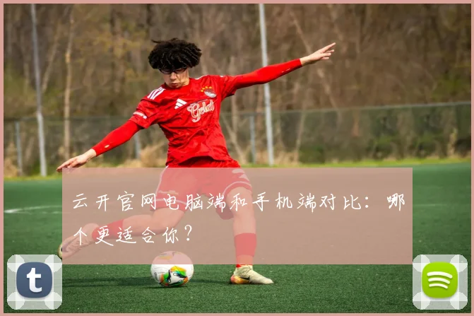 云开官网电脑端和手机端对比：哪个更适合你？
