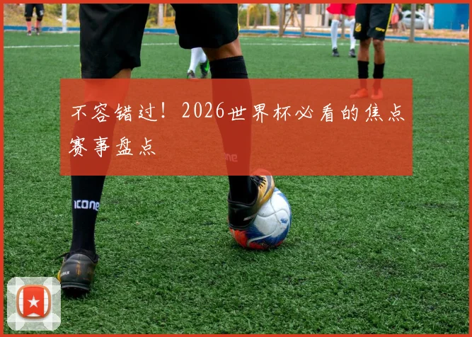 不容错过！2026世界杯必看的焦点赛事盘点